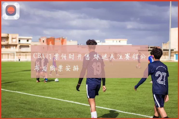 CBA门票何时开售 球迷关注赛程公布后购票安排