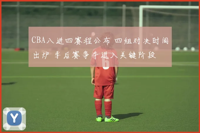 CBA八进四赛程公布 四组对决时间出炉 季后赛争夺进入关键阶段