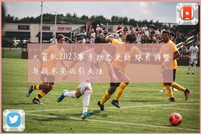 火箭队2023赛季动态更新 球员调整与战术变化引关注