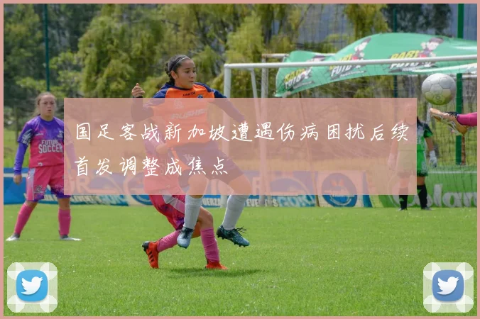 国足客战新加坡遭遇伤病困扰后续首发调整成焦点