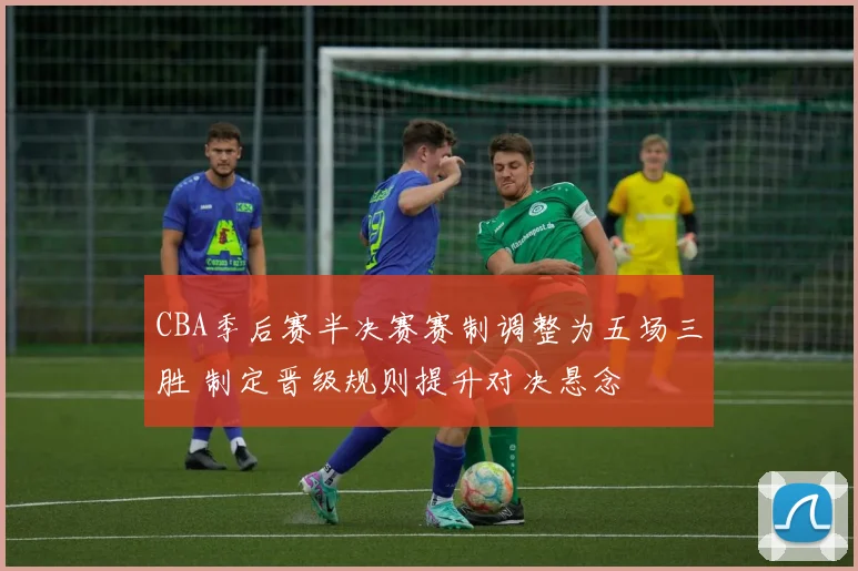 CBA季后赛半决赛赛制调整为五场三胜 制定晋级规则提升对决悬念