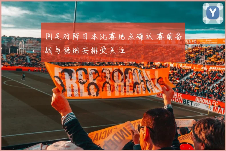 国足对阵日本比赛地点确认 赛前备战与场地安排受关注