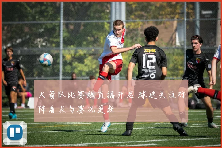 火箭队比赛线直播开启 球迷关注对阵看点与赛况更新