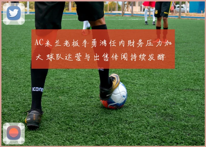 AC米兰老板李勇鸿任内财务压力加大 球队运营与出售传闻持续发酵