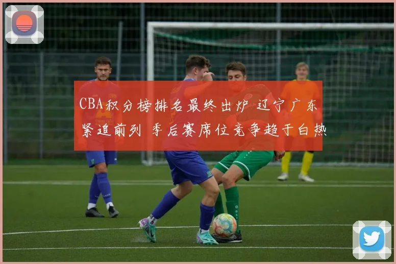 CBA积分榜排名最终出炉 辽宁广东紧追前列 季后赛席位竞争趋于白热化
