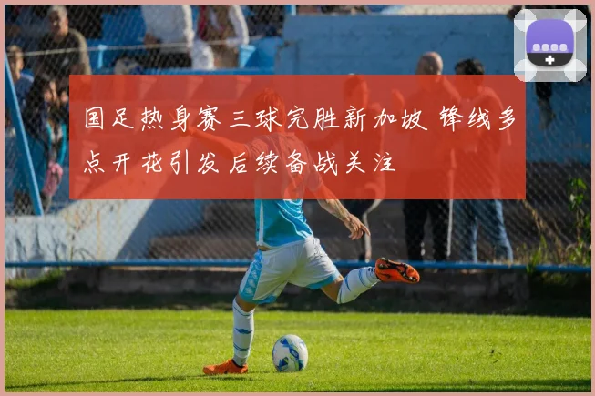 国足热身赛三球完胜新加坡 锋线多点开花引发后续备战关注