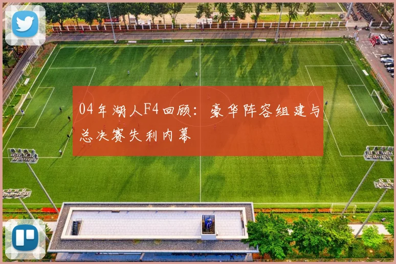 04年湖人F4回顾：豪华阵容组建与总决赛失利内幕