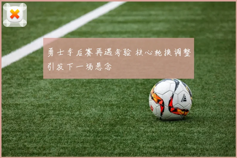 勇士季后赛再遇考验 核心轮换调整引发下一场悬念