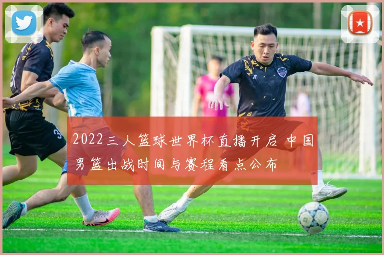 2022三人篮球世界杯直播开启 中国男篮出战时间与赛程看点公布