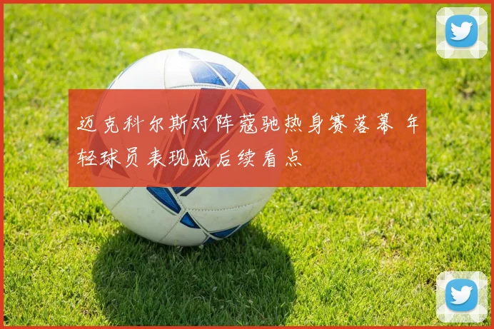 迈克科尔斯对阵蔻驰热身赛落幕 年轻球员表现成后续看点