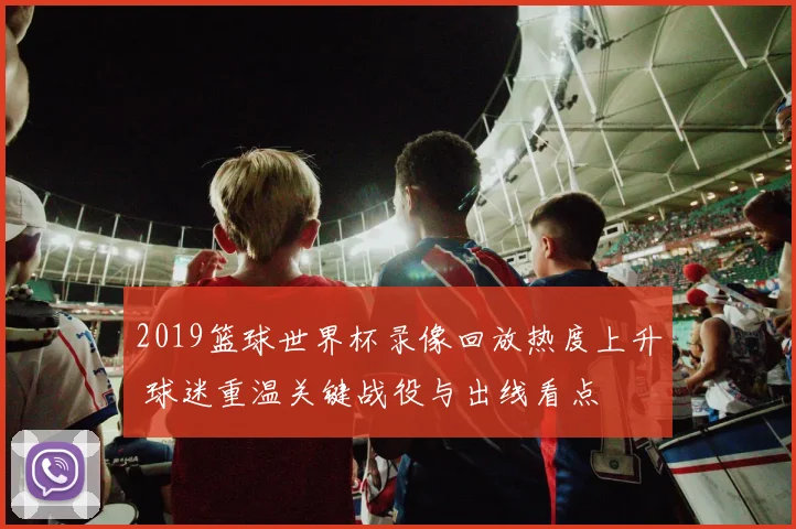 2019篮球世界杯录像回放热度上升 球迷重温关键战役与出线看点