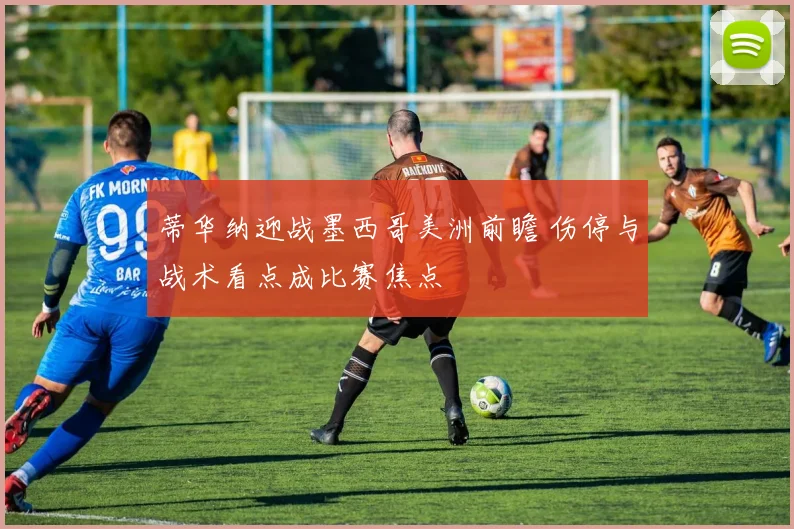 蒂华纳迎战墨西哥美洲前瞻 伤停与战术看点成比赛焦点