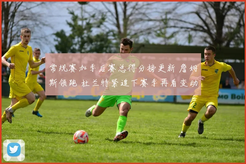 常规赛加季后赛总得分榜更新 詹姆斯领跑 杜兰特紧追下赛季再看变动