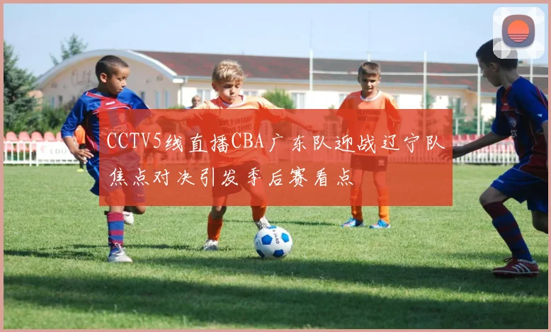 CCTV5线直播CBA广东队迎战辽宁队焦点对决引发季后赛看点