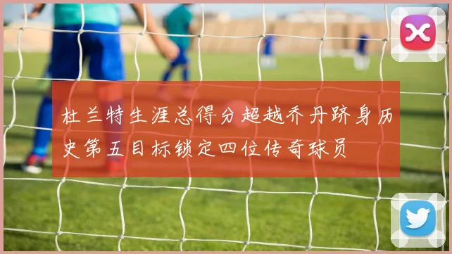 杜兰特生涯总得分超越乔丹跻身历史第五目标锁定四位传奇球员
