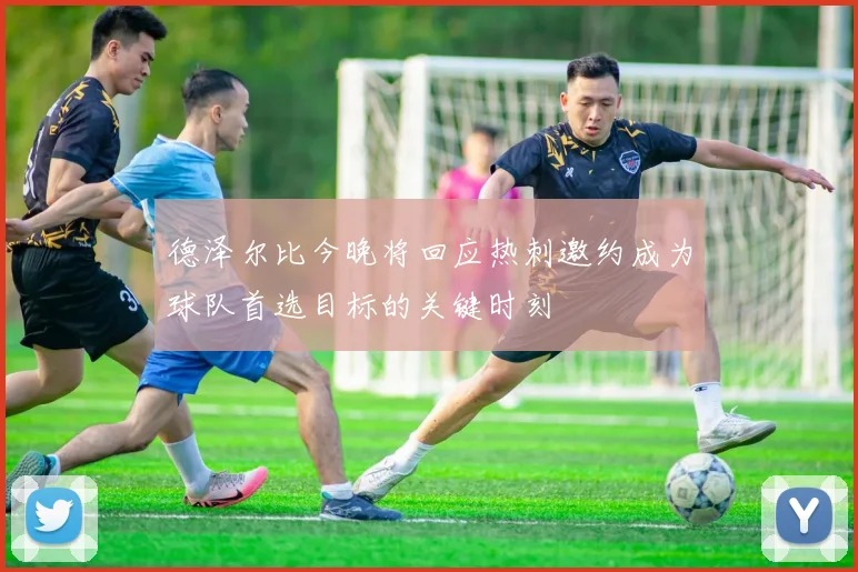 德泽尔比今晚将回应热刺邀约成为球队首选目标的关键时刻