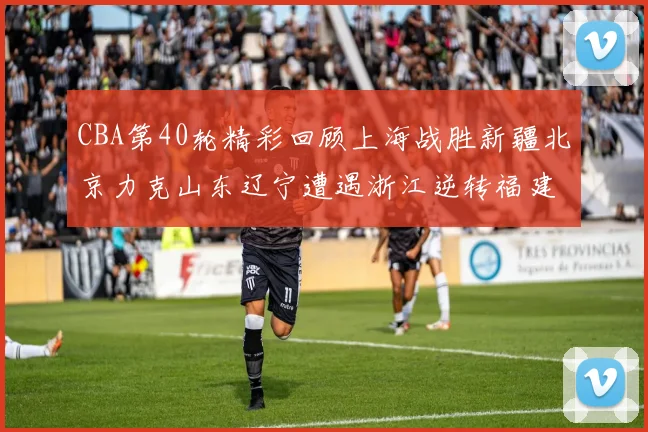 CBA第40轮精彩回顾上海战胜新疆北京力克山东辽宁遭遇浙江逆转福建逆袭广东