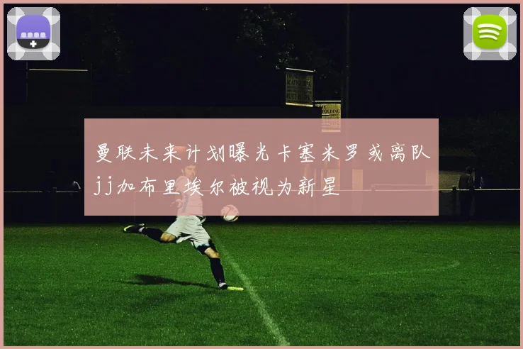 曼联未来计划曝光卡塞米罗或离队jj加布里埃尔被视为新星