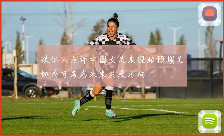 媒体人点评中国女足表现超预期足协或可考虑未来发展方向