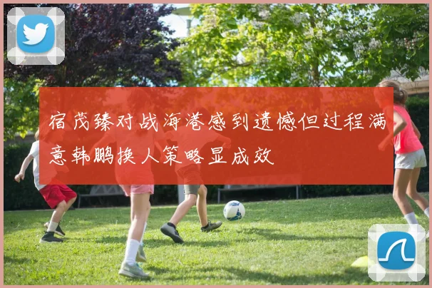 宿茂臻对战海港感到遗憾但过程满意韩鹏换人策略显成效