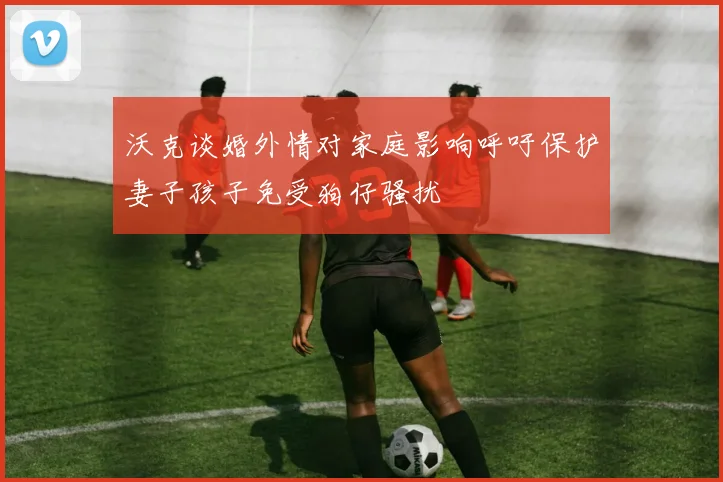 沃克谈婚外情对家庭影响呼吁保护妻子孩子免受狗仔骚扰